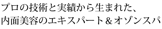 プロの技術と実績から生まれた、内面美容のエキスパート＆オゾンスパ