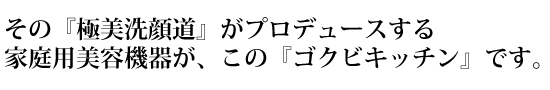 その『極美洗顔道』がプロデュースする家庭用美容機器が、この『ゴクビキッチン』です。