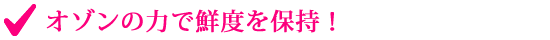 オゾンの力で鮮度を保持！